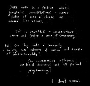 White handwritten text on a black background reflecting on the nature of an arts festival. It reads: DARK mofo is a festival which generates CONVERSATIONS - across plates of mac n' cheese or around fire drums. This is VALUABLE - Conversations create and foster a sense of community. But can they make a community, a society, more inclusive of women and aware of intersectionality? Can conversations influence curatorial decisions and ART festival programming? I don't know.