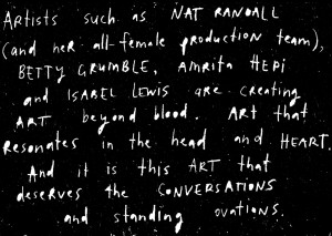 Alt text: White handwritten text on a black background praising various artists. It reads: Artists such as NAT RANDALL (and her all-female production team), BETTY GRUMBLE, Amrita Hepi, and ISABEL Lewis are creating ART beyond blood ART that resonates in the head and HEART. And it is this ART that deserves the CONVERSATIONS and standing ovations.